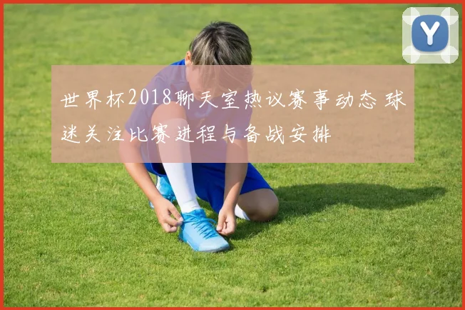 世界杯2018聊天室热议赛事动态 球迷关注比赛进程与备战安排