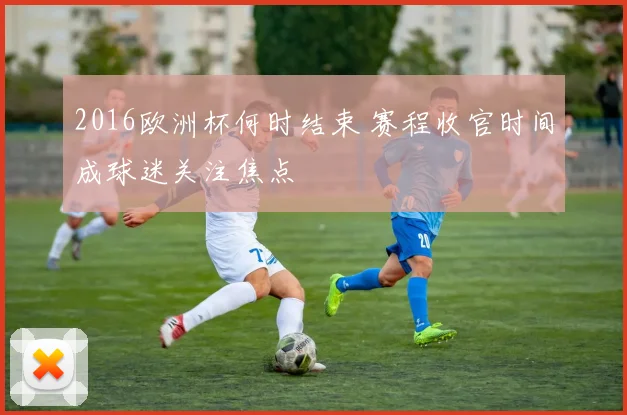 2016欧洲杯何时结束 赛程收官时间成球迷关注焦点