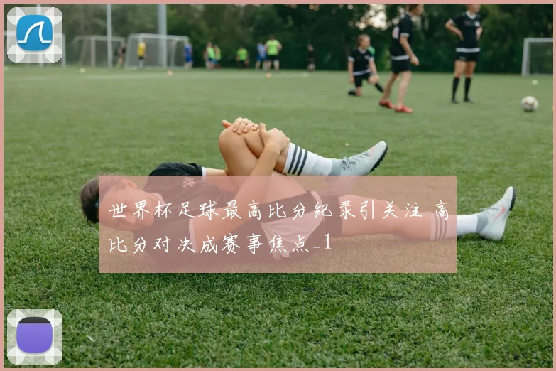 世界杯足球最高比分纪录引关注 高比分对决成赛事焦点_1