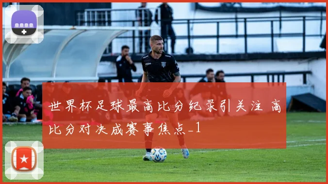 世界杯足球最高比分纪录引关注 高比分对决成赛事焦点_1