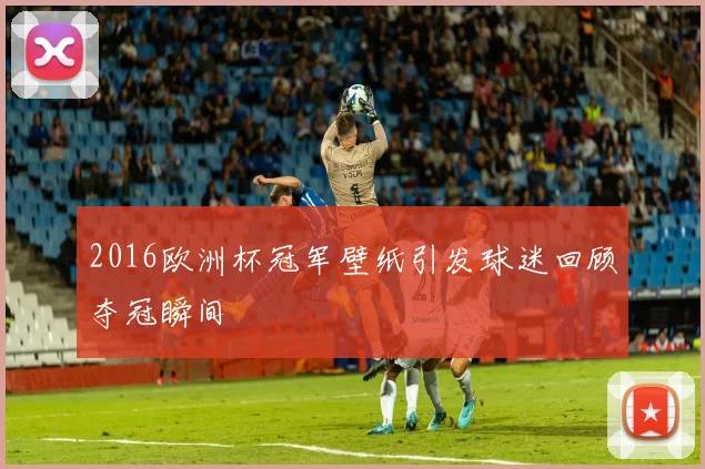 2016欧洲杯冠军壁纸引发球迷回顾夺冠瞬间