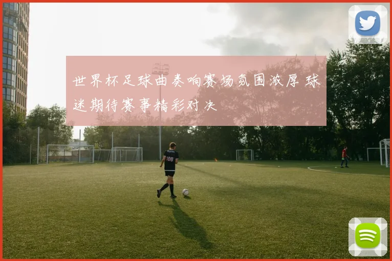 世界杯足球曲奏响赛场氛围浓厚 球迷期待赛事精彩对决