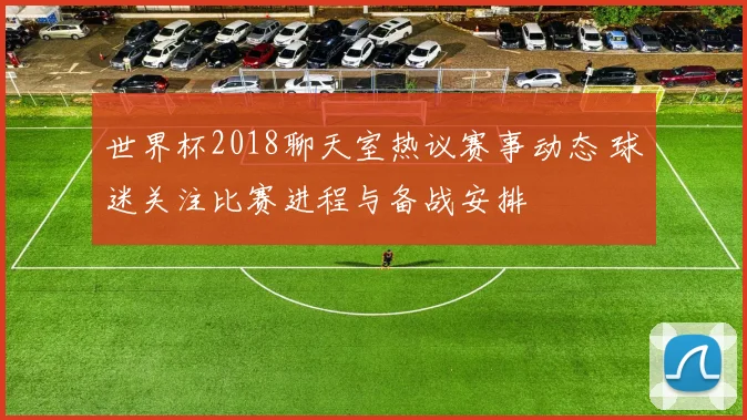 世界杯2018聊天室热议赛事动态 球迷关注比赛进程与备战安排