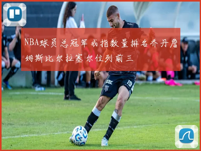 NBA球员总冠军戒指数量排名乔丹詹姆斯比尔拉塞尔位列前三
