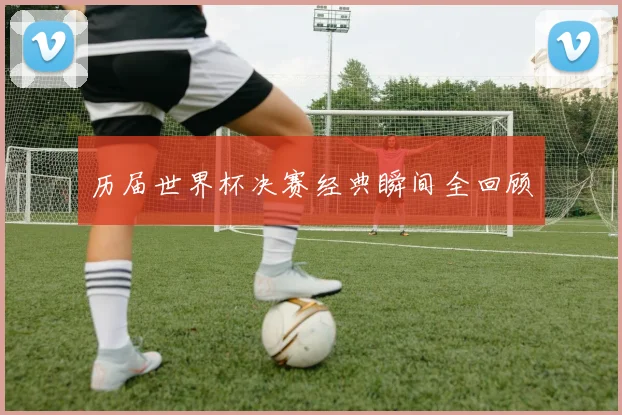 历届世界杯决赛经典瞬间全回顾
