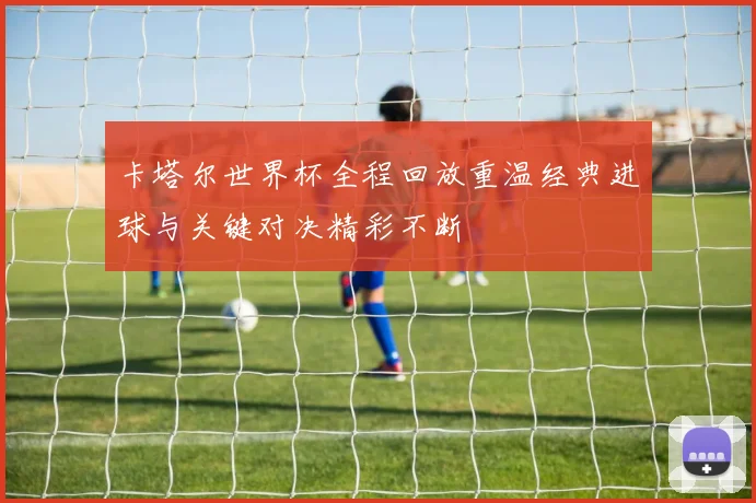 卡塔尔世界杯全程回放重温经典进球与关键对决精彩不断